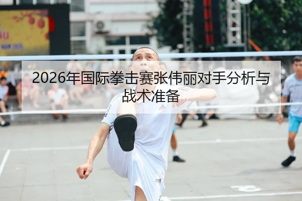 2026年国际拳击赛张伟丽对手分析与战术准备