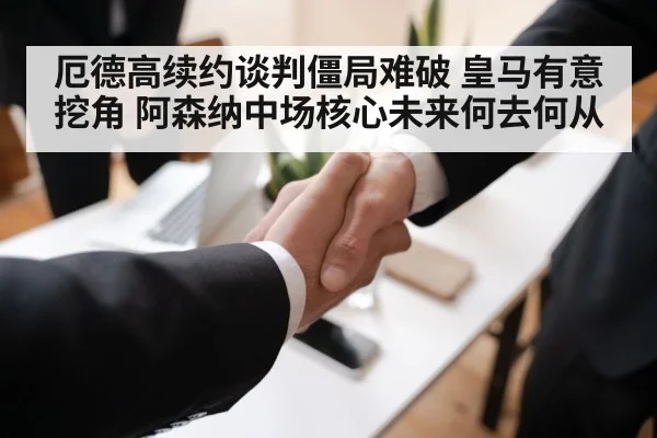 厄德高续约谈判僵局难破 皇马有意挖角 阿森纳中场核心未来何去何从