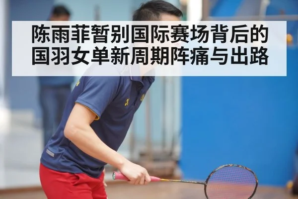 陈雨菲暂别国际赛场背后的国羽女单新周期阵痛与出路